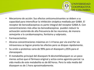 • Mecanismo de acción: Sus efectos anticonvulsivantes se deben a su
capacidad para intensificar la inhibición sináptica mediada por GABA. El
receptor de benzodiacepinas es parte integral del receptor GABA-A. Con
concentraciones más altas las benzodiacepinas pueden reducir la
activación sostenida de alta frecuencia de las neuronas, de manera
semejante a la carabamazepina, fenitoina y valproato.
• Farmacocinetica
• Alcanza concentraciones máximas en 1-4 horas por vía oral.Por vía
intravenosa se logran pronto los efectos pero se disipan rápidamente.
• Su unión a proteínas varia de 99% para el diazepam y 85% para el
clonazepam.
• El metabolito principal del diazepam N-desmetildiazepam es un poco
menos activo que el fármaco original y actúa como agonista parcial. La
vida media de este metabolito es de 60 horas. Pero la vida media del
diazepam es de 1 hora aproximadamente.
 