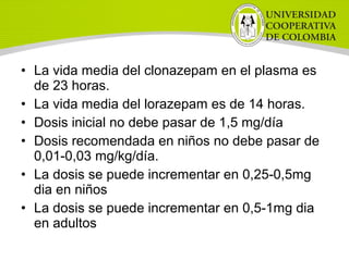 • La vida media del clonazepam en el plasma es
de 23 horas.
• La vida media del lorazepam es de 14 horas.
• Dosis inicial no debe pasar de 1,5 mg/día
• Dosis recomendada en niños no debe pasar de
0,01-0,03 mg/kg/día.
• La dosis se puede incrementar en 0,25-0,5mg
dia en niños
• La dosis se puede incrementar en 0,5-1mg dia
en adultos
 