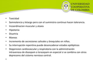 • Toxicidad
• Somnolencia y letargo pero con el suministro continuo hacen tolerancia.
• Incoordinacion muscular y ataxia
• Hipotonia
• Disartria
• Mareos
• Incremento de secresiones salivales y broquiales en niños.
• Su interrupción repentina puede desencadenar estados epilépticos
• Deppresion cardiovascular y respiratoria con la administración
intravenosa de diazepam o lorazepam en especial si se combina con otros
depresores del sistema nervioso central.
•
 