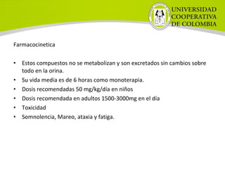 Farmacocinetica
• Estos compuestos no se metabolizan y son excretados sin cambios sobre
todo en la orina.
• Su vida media es de 6 horas como monoterapia.
• Dosis recomendadas 50 mg/kg/día en niños
• Dosis recomendada en adultos 1500-3000mg en el día
• Toxicidad
• Somnolencia, Mareo, ataxia y fatiga.
 