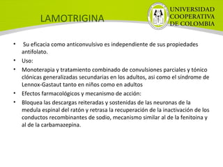 LAMOTRIGINA
• Su eficacia como anticonvulsivo es independiente de sus propiedades
antifolato.
• Uso:
• Monoterapia y tratamiento combinado de convulsiones parciales y tónico
clónicas generalizadas secundarias en los adultos, asi como el síndrome de
Lennox-Gastaut tanto en niños como en adultos
• Efectos farmacológicos y mecanismo de acción:
• Bloquea las descargas reiteradas y sostenidas de las neuronas de la
medula espinal del ratón y retrasa la recuperación de la inactivación de los
conductos recombinantes de sodio, mecanismo similar al de la fenitoina y
al de la carbamazepina.
 