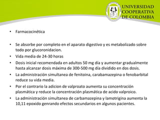 • Farmacocinética
• Se absorbe por completo en el aparato digestivo y es metabolizado sobre
todo por glucoronidacion.
• Vida media de 24-30 horas
• Dosis inicial recomendada en adultos 50 mg día y aumentar gradualmente
hasta alcanzar dosis máxima de 300-500 mg día dividido en dos dosis.
• La administración simultanea de fenitoina, carabamazepina o fenobarbital
reduce su vida media.
• Por el contrario la adicion de valproato aumenta su concentración
plasmática y reduce la concentración plasmática de acido valproico.
• La administración simultanea de carbamazepina y lamotrigina aumenta la
10,11 epoxido genrando efectos secundarios en algunos pacientes.
 