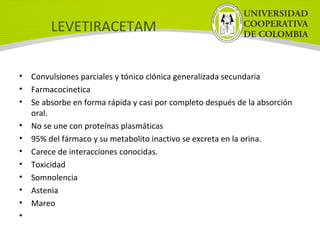 LEVETIRACETAM
• Convulsiones parciales y tónico clónica generalizada secundaria
• Farmacocinetica
• Se absorbe en forma rápida y casi por completo después de la absorción
oral.
• No se une con proteínas plasmáticas
• 95% del fármaco y su metabolito inactivo se excreta en la orina.
• Carece de interacciones conocidas.
• Toxicidad
• Somnolencia
• Astenia
• Mareo
•
 