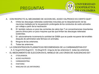 PREGUNTAS
A. CON RESPECTO AL MECANISMO DE ACCION DEL ACIDO VALPROICO ES CIERTO QUE?
A. Inhibe las descargas reiteradas sostenidas inducidas por la despolarización de las
neuronas mediada por la recuperación prolongada de los conductos de sodio activados
por voltaje a partir de la inactivación.
B. El también reduce un poco las corrientes de calcio tipo T en concentraciones importantes
para la clínica pero un poco mayores que las que limitan las descargas reiteradas
sostenidas.
C. El adicionalmente incrementa la cantidad de GABA que se puede recuperar del encéfalo
después de administrar este fármaco en animales.
D. Ninguna de las anteriores.
E. Todas las anteriores
• LA CONCENTRACION PLASMATICAS RECOMENDADA DE LA CARBAMAZEPIAN ES?
A. 6-12ug/ml B.0-6ug/ml C. 12-24ug/ml D. ninguna de las anteriores E. todas las anteriores
• EL MEDICAMENTO DE ELECCION EN EL MANEJO DE LAS CRISIS DE AUSCENCIAS ES?
A. ETOSUXIMIDA.
B. ACIDO VALPROICO
C. CARBAMAZEPINA
D. FENITOINA
E. NINGUNA DE LAS ANTERIORES
 