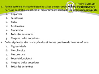 a. Forma parte de los cuatro sistemas claves de neurotransmisores del sistema
nervioso central que explican el mecanismo de acción de los antipsicoticos excepto
a. Dopamina
b. Serotonina
c. Gaba
d. Acetilcolina
e. Glutamato
f. Todas las anteriores
g. Ninguna de las anteriores
• De las siguientes vías cual explica los síntomas positivos de la esquizofrenia
a. Nigroestriada
b. Mesolimbica
c. Mesocortical
d. Tuberoinfundibular
e. Ninguna de las anteriores
f. Todas las anteriores
 