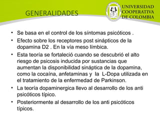 GENERALIDADES
• Se basa en el control de los síntomas psicóticos .
• Efecto sobre los receptores post sinápticos de la
dopamina D2 . En la vía meso límbica.
• Esta teoría se fortaleció cuando se descubrió el alto
riesgo de psicosis inducida por sustancias que
aumentan la disponibilidad sináptica de la dopamina,
como la cocaína, anfetaminas y la L-Dopa utilizada en
el tratamiento de la enfermedad de Parkinson.
• La teoría dopaminergica llevo al desarrollo de los anti
psicóticos típico.
• Posteriormente al desarrollo de los anti psicóticos
típicos.
 