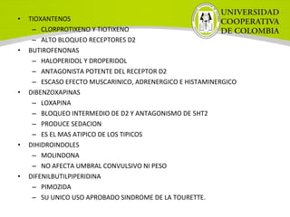 • TIOXANTENOS
– CLORPROTIXENO Y TIOTIXENO
– ALTO BLOQUEO RECEPTORES D2
• BUTIROFENONAS
– HALOPERIDOL Y DROPERIDOL
– ANTAGONISTA POTENTE DEL RECEPTOR D2
– ESCASO EFECTO MUSCARINICO, ADRENERGICO E HISTAMINERGICO
• DIBENZOXAPINAS
– LOXAPINA
– BLOQUEO INTERMEDIO DE D2 Y ANTAGONISMO DE 5HT2
– PRODUCE SEDACION
– ES EL MAS ATIPICO DE LOS TIPICOS
• DIHIDROINDOLES
– MOLINDONA
– NO AFECTA UMBRAL CONVULSIVO NI PESO
• DIFENILBUTILPIPERIDINA
– PIMOZIDA
– SU UNICO USO APROBADO SINDROME DE LA TOURETTE.
 