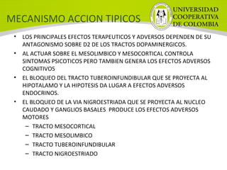MECANISMO ACCION TIPICOS
• LOS PRINCIPALES EFECTOS TERAPEUTICOS Y ADVERSOS DEPENDEN DE SU
ANTAGONISMO SOBRE D2 DE LOS TRACTOS DOPAMINERGICOS.
• AL ACTUAR SOBRE EL MESOLIMBICO Y MESOCORTICAL CONTROLA
SINTOMAS PSICOTICOS PERO TAMBIEN GENERA LOS EFECTOS ADVERSOS
COGNITIVOS
• EL BLOQUEO DEL TRACTO TUBEROINFUNDIBULAR QUE SE PROYECTA AL
HIPOTALAMO Y LA HIPOTESIS DA LUGAR A EFECTOS ADVERSOS
ENDOCRINOS.
• EL BLOQUEO DE LA VIA NIGROESTRIADA QUE SE PROYECTA AL NUCLEO
CAUDADO Y GANGLIOS BASALES PRODUCE LOS EFECTOS ADVERSOS
MOTORES
– TRACTO MESOCORTICAL
– TRACTO MESOLIMBICO
– TRACTO TUBEROINFUNDIBULAR
– TRACTO NIGROESTRIADO
 