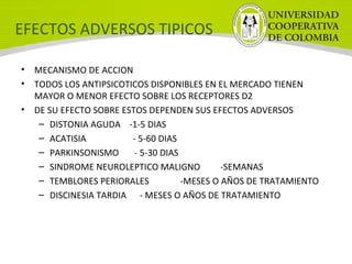 EFECTOS ADVERSOS TIPICOS
• MECANISMO DE ACCION
• TODOS LOS ANTIPSICOTICOS DISPONIBLES EN EL MERCADO TIENEN
MAYOR O MENOR EFECTO SOBRE LOS RECEPTORES D2
• DE SU EFECTO SOBRE ESTOS DEPENDEN SUS EFECTOS ADVERSOS
– DISTONIA AGUDA -1-5 DIAS
– ACATISIA - 5-60 DIAS
– PARKINSONISMO - 5-30 DIAS
– SINDROME NEUROLEPTICO MALIGNO -SEMANAS
– TEMBLORES PERIORALES -MESES O AÑOS DE TRATAMIENTO
– DISCINESIA TARDIA - MESES O AÑOS DE TRATAMIENTO
 
