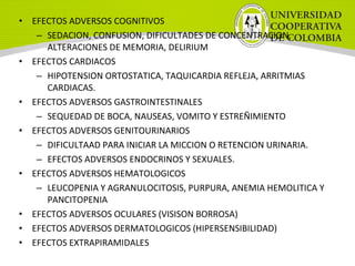 • EFECTOS ADVERSOS COGNITIVOS
– SEDACION, CONFUSION, DIFICULTADES DE CONCENTRACION,
ALTERACIONES DE MEMORIA, DELIRIUM
• EFECTOS CARDIACOS
– HIPOTENSION ORTOSTATICA, TAQUICARDIA REFLEJA, ARRITMIAS
CARDIACAS.
• EFECTOS ADVERSOS GASTROINTESTINALES
– SEQUEDAD DE BOCA, NAUSEAS, VOMITO Y ESTREÑIMIENTO
• EFECTOS ADVERSOS GENITOURINARIOS
– DIFICULTAAD PARA INICIAR LA MICCION O RETENCION URINARIA.
– EFECTOS ADVERSOS ENDOCRINOS Y SEXUALES.
• EFECTOS ADVERSOS HEMATOLOGICOS
– LEUCOPENIA Y AGRANULOCITOSIS, PURPURA, ANEMIA HEMOLITICA Y
PANCITOPENIA
• EFECTOS ADVERSOS OCULARES (VISISON BORROSA)
• EFECTOS ADVERSOS DERMATOLOGICOS (HIPERSENSIBILIDAD)
• EFECTOS EXTRAPIRAMIDALES
 