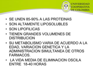 • SE UNEN 85-90% A LAS PROTEINAS
• SON ALTAMENTE LIPOSOLUBLES
• SON LIPOFILICAS
• TIENEN GRANDES VOLUMENES DE
DISTRIBUCION
• SU METABOLISMO VARIA DE ACUERDO A LA
EDAD, VARIACION GENETICA Y LA
ADMINISTRACION SIMULTANEA DE OTROS
FARMACOS.
• LA VIDA MEDIA DE ELIMINACION OSCILA
ENTRE 18-40 HORAS
 