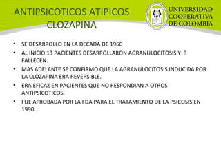 ANTIPSICOTICOS ATIPICOS
CLOZAPINA
• SE DESARROLLO EN LA DECADA DE 1960
• AL INICIO 13 PACIENTES DESARROLLARON AGRANULOCITOSIS Y 8
FALLECEN.
• MAS ADELANTE SE CONFIRMO QUE LA AGRANULOCITOSIS INDUCIDA POR
LA CLOZAPINA ERA REVERSIBLE.
• ERA EFICAZ EN PACIENTES QUE NO RESPONDIAN A OTROS
ANTIPSICOTICOS.
• FUE APROBADA POR LA FDA PARA EL TRATAMIENTO DE LA PSICOSIS EN
1990.
 