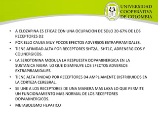• A CLOZAPINA ES EFICAZ CON UNA OCUPACION DE SOLO 20-67% DE LOS
RECEPTORES D2
• POR ELLO CAUSA MUY POCOS EFECTOS ADVERSOS ESTRAPIRAMIDALES.
• TIENE AFINIDAD ALTA POR RECEPTORES 5HT2A, 5HT1C, ADRENERGICOS Y
COLINERGICOS.
• LA SEROTONINA MODULA LA RESPUESTA DOPAMINERGICA EN LA
SUSTANICA NIGRA LO QUE DISMINUYE LOS EFECTOS ADVERSOS
EXTRAPIRAMIDALES.
• TIENE ALTA FINIDAD POR RECEPTORES D4 AMPLIAMENTE DISTRIBUIDOS EN
LA CORTEZA CEREBRAL.
• SE UNE A LOS RECEPTORES DE UNA MANERA MAS LAXA LO QUE PERMITE
UN FUNCIONAMIENTO MAS NORMAL DE LOS RECEPTORES
DOPAMINERGICOS.
• METABOLISMO HEPATICO
 