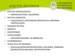 EFECTOS ADVERSOS
• EFECTOS HEMATOLOGICOS
– AGRANULOCITOSIS, LEUCOPENIA,
• EFECTOS CARDIACOS
– TAQUICARDIA E HIPOTENSION ORTOSTATICA, ARRITMIAS
VENTRICULARES.
• AUMENTO DE PESO
• DIABETES
• DISLIPIDEMIAS
• CONVULSIONES
– CON DOSIS MAYORES DE 600MG/DIA
• ESTREÑIMIENTO
• OTROS EFECTOS ADVERSOS
– SEDACION,DEPRESION RESPIRATORIA, SIALORREA, SINDROME
NEUROLEPTICO MALIGNO, HEPATOTOXICIDAD
 