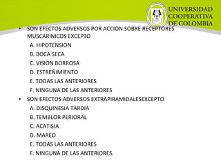 • SON EFECTOS ADVERSOS POR ACCION SOBRE RECEPTORES
MUSCARINICOS EXCEPTO
A. HIPOTENSION
B. BOCA SECA
C. VISION BORROSA
D. ESTREÑIMIENTO
E. TODAS LAS ANTERIORES
F. NINGUNA DE LAS ANTERIORES
• SON EFECTOS ADVERSOS EXTRAPIRAMIDALESEXCEPTO
A. DISQUINESIA TARDIA
B. TEMBLOR PERIORAL
C. ACATISIA
D. MAREO
E. TODAS LAS ANTERIORES
F. NINGUNA DE LAS ANTERIORES.
 