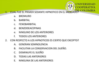 1. CUAL FUE EL PRIMER SEDANTE HIPNOTICO EN EL MERCADO?
a. BROMURO
b. BARBITAL
c. FENOBARBITAL
d. BENZODEACEPINAS
e. NINGUNO DE LOS ANTERIORES
f. TODOS LOS ANTERIORES
2. CON RESPECTO A LOS HIPNOTICOS ES CIERTO QUE EXCEPTO?
A. GENERAN SOMNOLENCIA
B. FACILITAN LA CONSERVACION DEL SUEÑO.
C. DISMINUYE EL SUEÑO
D. TODAS LAS ANTERIORES
E. NINGUNA DE LAS ANTERIORES
 