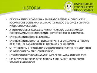 HISTORIA
• DESDE LA ANTIGÜEDAD SE HAN EMPLEADO BEBIDAS ALCOHOLICAS Y
POCIMAS QUE CONTENIAN LAUDANO (DERIVADO DEL OPIO) Y DIVERSOS
PRODUCTOA VEGETALES.
• A MEDIADOS DEL SIGLO XIX EL PRIMER FARMACO QUE SE EMPLEO
ESPECIFICAMENTE COMO SEDANTE- HIPNOTICO FUE EL BROMURO.
• EN 1903 SE INTRODUJO EL BARBITAL
• EN 1912 SE INTRODUJO EL FENOBARBITAL, Y SE UTILIZABAN EL HDRATO
DE CLORAL, EL PARALDEHIDO, EL URETANO Y EL SULFONAL.
• SE ESTUDIARON Y EVALUARON 2500 BARBITURICOS PERO DE ESTOS SOLO
SE INTRODUJERON EN EL COMERCIO 50.
• LOS BARBITURICOS DOMINABAN EL MERCADO HASTA ANTES DE 1960.
• LAS BENZODEAZEPINAS DESPLAZARON A LOS BARBITURICOS COMO
SEDANTES HIPNOTICOS.
 
