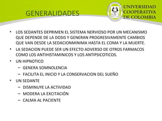 GENERALIDADES
• LOS SEDANTES DEPRIMEN EL SISTEMA NERVIOSO POR UN MECANISMO
QUE DEPENDE DE LA DOSIS Y GENERAN PROGRESIVAMENTE CAMBIOS
QUE VAN DESDE LA SEDACIONMINIMA HASTA EL COMA Y LA MUERTE.
• LA SEDACION PUEDE SER UN EFECTO ADVERSO DE OTROS FARMACOS
COMO LOS ANTIHISTAMINICOS Y LOS ANTIPSICOTICOS.
• UN HIPNOTICO
– GENERA SOMNOLENCIA
– FACILITA EL INICIO Y LA CONSERVACION DEL SUEÑO
• UN SEDANTE
– DISMINUYE LA ACTIVIDAD
– MODERA LA EXCITACIÓN
– CALMA AL PACIENTE
 
