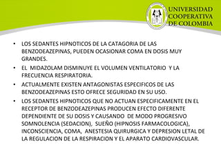 • LOS SEDANTES HIPNOTICOS DE LA CATAGORIA DE LAS
BENZODEAZEPINAS, PUEDEN OCASIONAR COMA EN DOSIS MUY
GRANDES.
• EL MIDAZOLAM DISMINUYE EL VOLUMEN VENTILATORIO Y LA
FRECUENCIA RESPIRATORIA.
• ACTUALMENTE EXISTEN ANTAGONISTAS ESPECIFICOS DE LAS
BENZODEAZEPINAS ESTO OFRECE SEGURIDAD EN SU USO.
• LOS SEDANTES HIPNOTICOS QUE NO ACTUAN ESPECIFICAMENTE EN EL
RECEPTOR DE BENZODEAZEPINAS PRODUCEN EFECTO DIFERENTE
DEPENDIENTE DE SU DOSIS Y CAUSANDO DE MODO PROGRESIVO
SOMNOLENCIA (SEDACION), SUEÑO (HIPNOSIS FARMACOLOGICA),
INCONSCIENCIA, COMA, ANESTESIA QUIRURGICA Y DEPRESION LETAL DE
LA REGULACION DE LA RESPIRACION Y EL APARATO CARDIOVASCULAR.
 