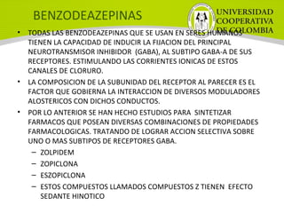 BENZODEAZEPINAS
• TODAS LAS BENZODEAZEPINAS QUE SE USAN EN SERES HUMANOS
TIENEN LA CAPACIDAD DE INDUCIR LA FIJACION DEL PRINCIPAL
NEUROTRANSMISOR INHIBIDOR (GABA), AL SUBTIPO GABA-A DE SUS
RECEPTORES. ESTIMULANDO LAS CORRIENTES IONICAS DE ESTOS
CANALES DE CLORURO.
• LA COMPOSICION DE LA SUBUNIDAD DEL RECEPTOR AL PARECER ES EL
FACTOR QUE GOBIERNA LA INTERACCION DE DIVERSOS MODULADORES
ALOSTERICOS CON DICHOS CONDUCTOS.
• POR LO ANTERIOR SE HAN HECHO ESTUDIOS PARA SINTETIZAR
FARMACOS QUE POSEAN DIVERSAS COMBINACIONES DE PROPIEDADES
FARMACOLOGICAS. TRATANDO DE LOGRAR ACCION SELECTIVA SOBRE
UNO O MAS SUBTIPOS DE RECEPTORES GABA.
– ZOLPIDEM
– ZOPICLONA
– ESZOPICLONA
– ESTOS COMPUESTOS LLAMADOS COMPUESTOS Z TIENEN EFECTO
SEDANTE HINOTICO
 