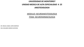 UNIVERSIDAD DE MONTERREY
UNIDAD MEDICA DE ALTA ESPECIALIDAD # 25
ANESTESIOLOGIA
MODULO: NEUROANESTESIOLOGIA
TEMA: NEUROFARMACOLOGIA
DR. MIGUEL ANGEL LOPEZ OROPEZA
R3A: ROLANDO WENCES ACEVEDO
 