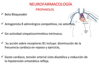 NEUROFARMACOLOGÍA
                          PROPANOLOL
 Beta Bloqueador

 Antagonista ß adrenérgico competitivo, no selectivo,

 Sin actividad simpaticomimética intrínseca.

 Su acción sobre receptores ß1 incluye: disminución de la
  frecuencia cardíaca en reposo y ejercicio,

 Gasto cardíaco, tensión arterial sisto-diastólica y reducción de
  la hipotensión ortostática refleja.
 
