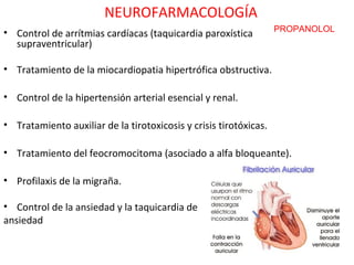 NEUROFARMACOLOGÍA
• Control de arrítmias cardíacas (taquicardia paroxística          PROPANOLOL
  supraventricular)

• Tratamiento de la miocardiopatia hipertrófica obstructiva.

• Control de la hipertensión arterial esencial y renal.

• Tratamiento auxiliar de la tirotoxicosis y crisis tirotóxicas.

• Tratamiento del feocromocitoma (asociado a alfa bloqueante).

• Profilaxis de la migraña.

• Control de la ansiedad y la taquicardia de
ansiedad
 