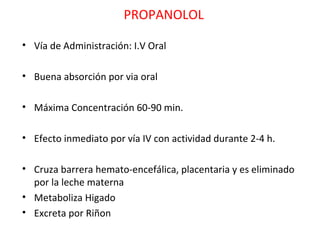 PROPANOLOL

• Vía de Administración: I.V Oral

• Buena absorción por via oral

• Máxima Concentración 60-90 min.

• Efecto inmediato por vía IV con actividad durante 2-4 h.

• Cruza barrera hemato-encefálica, placentaria y es eliminado
  por la leche materna
• Metaboliza Higado
• Excreta por Riñon
 