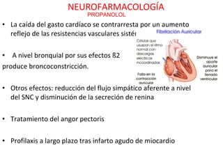 NEUROFARMACOLOGÍA
                            PROPANOLOL
• La caída del gasto cardíaco se contrarresta por un aumento
  reflejo de las resistencias vasculares sistémicas.

• A nivel bronquial por sus efectos ß2
produce broncoconstricción.

• Otros efectos: reducción del flujo simpático aferente a nivel
  del SNC y disminución de la secreción de renina

• Tratamiento del angor pectoris

• Profilaxis a largo plazo tras infarto agudo de miocardio
 
