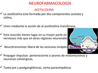 NEUROFARMACOLOGÍA
                           ACETILCOLINA
 La acetilcolina esta formada por dos componentes acetato y
  colina,

 Unen mediante la acción de al acetilcolina transferasa,

 Esta reacción tienen lugar en su mayor parte en los terminales
  nerviosos más que en otras regiones neuronales.

 Neurotransmisor libera de las vesículas sinápticas

 Propagar impulsos perteneciente a axones de motoneuronas y
  neuronas colinérgicas,

 Tanto pre y postgangliónicas, como parasimpáticas
 