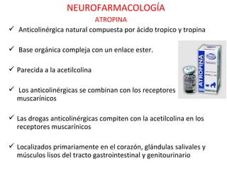NEUROFARMACOLOGÍA
                            ATROPINA
 Anticolinérgica natural compuesta por ácido tropico y tropina

 Base orgánica compleja con un enlace ester.

 Parecida a la acetilcolina

 Los anticolinérgicas se combinan con los receptores
  muscarínicos

 Las drogas anticolinérgicas compiten con la acetilcolina en los
  receptores muscarínicos

 Localizados primariamente en el corazón, glándulas salivales y
  músculos lisos del tracto gastrointestinal y genitourinario
 