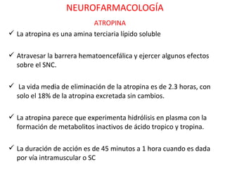 NEUROFARMACOLOGÍA
                           ATROPINA
 La atropina es una amina terciaria lípido soluble

 Atravesar la barrera hematoencefálica y ejercer algunos efectos
  sobre el SNC.

 La vida media de eliminación de la atropina es de 2.3 horas, con
  solo el 18% de la atropina excretada sin cambios.

 La atropina parece que experimenta hidrólisis en plasma con la
  formación de metabolitos inactivos de ácido tropico y tropina.

 La duración de acción es de 45 minutos a 1 hora cuando es dada
  por vía intramuscular o SC
 
