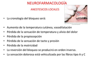 NEUROFARMACOLOGÍA
                       ANESTESICOS LOCALES

• La cronología del bloqueo será:

•   Aumento de la temperatura cutánea, vasodilatación
•   Pérdida de la sensación de temperatura y alivio del dolor
•   Pérdida de la propiocepción
•   Pérdida de la sensación de tacto y presión
•   Pérdida de la motricidad
•   La reversión del bloqueo se producirá en orden inverso.
•   La sensación dolorosa está vehiculizada por las fibras tipo A y C
 