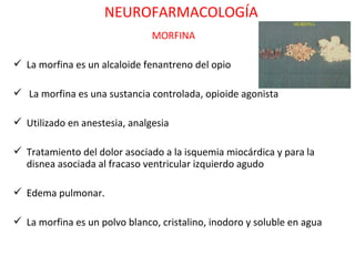 NEUROFARMACOLOGÍA
                               MORFINA

 La morfina es un alcaloide fenantreno del opio

 La morfina es una sustancia controlada, opioide agonista

 Utilizado en anestesia, analgesia

 Tratamiento del dolor asociado a la isquemia miocárdica y para la
  disnea asociada al fracaso ventricular izquierdo agudo

 Edema pulmonar.

 La morfina es un polvo blanco, cristalino, inodoro y soluble en agua
 
