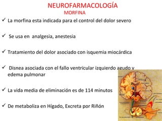 NEUROFARMACOLOGÍA
                            MORFINA
 La morfina esta indicada para el control del dolor severo

 Se usa en analgesia, anestesia

 Tratamiento del dolor asociado con isquemia miocárdica

 Disnea asociada con el fallo ventricular izquierdo agudo y
  edema pulmonar

 La vida media de eliminación es de 114 minutos

 De metaboliza en Hígado, Excreta por Riñón
 