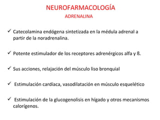 NEUROFARMACOLOGÍA
                           ADRENALINA

 Catecolamina endógena sintetizada en la médula adrenal a
  partir de la noradrenalina.

 Potente estimulador de los receptores adrenérgicos alfa y ß.

 Sus acciones, relajación del músculo liso bronquial

 Estimulación cardíaca, vasodilatación en músculo esquelético

 Estimulación de la glucogenolisis en hígado y otros mecanismos
  calorígenos.
 