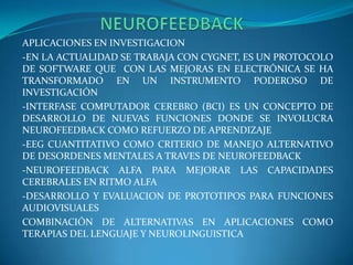                   NEUROFEEDBACKAPLICACIONES EN INVESTIGACION-EN LA ACTUALIDAD SE TRABAJA CON CYGNET, ES UN PROTOCOLO DE SOFTWARE QUE  CON LAS MEJORAS EN ELECTRÓNICA SE HA TRANSFORMADO EN UN INSTRUMENTO PODEROSO DE INVESTIGACIÓN-INTERFASE COMPUTADOR CEREBRO (BCI) ES UN CONCEPTO DE DESARROLLO DE NUEVAS FUNCIONES DONDE SE INVOLUCRA NEUROFEEDBACK COMO REFUERZO DE APRENDIZAJE-EEG CUANTITATIVO COMO CRITERIO DE MANEJO ALTERNATIVO DE DESORDENES MENTALES A TRAVES DE NEUROFEEDBACK-NEUROFEEDBACK ALFA PARA MEJORAR LAS CAPACIDADES CEREBRALES EN RITMO ALFA-DESARROLLO Y EVALUACION DE PROTOTIPOS PARA FUNCIONES AUDIOVISUALESCOMBINACIÓN DE ALTERNATIVAS EN APLICACIONES COMO TERAPIAS DEL LENGUAJE Y NEUROLINGUISTICA 