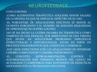                  NEUROFEEDBACKCONCLUSIONES-COMO ALTERNATIVA TERAPEUTICA ADQUIERE MAYOR VALIDEZ EN LA MEDIDA EN QUE SE AMPLIA EL ESPECTRO DE SU USO.-EL PORCENTAJE DE APLICACIONES EFECTIVAS ES MAYOR AL OCHENTA PORCIENTO Y EL NUMERO DE SESIONES REQUERIDAS DE APRENDIZAJE NO SUPERA LOS DIEZ-NO SE HA DICHO LA ULTIMA PALABRA EN TERAPEUTICA COMO TAMPOCO ES UNA PANACEA, POR SIMPLICIDAD ES UNA TERAPIA QUE AYUDA EN SOLUCIONAR PROBLEMAS ESPECIFICOS ESTRUCTURALES Y DISFUNCIONALES. AYUDA EN PARTE EN PROCESOS DEGENERATIVOS QUE CONDUCEN A DEMENCIA-HAY GRAN EXPECTATIVA CON LAS APLICACIONES DE INTERFASE CEREBRO COMPUTADOR O CEREBRO INSTRUMENTO-EL CONCEPTO RETROALIMENTACIÓN, CONTROL Y AUTOMATIZACIÓN SON TERMINOS PROPIOS DEL LEXICO DE ACTUALIDAD Y COMPATIBLES PARA EEXTENSIÓN DE DIDACTICAS ASOCIADAS CON LA TECNOLOGIA EDUCATIVA