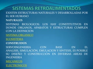       SISTEMAS RETROALIMENTADOSEXISTEN ESTRUCTURAS NATURALES Y DESARROLLADAS POR EL SER HUMANONATURALESSISTEMAS BIOLOGICOS: LOS HAY CONSTITUTIVOS EN DONDE ORGANOS, APARATOS Y ESTRUCTURAS CUMPLEN CON LA DEFINICIONSISTEMA ORGANICOECOSISTEMACONSTRUIDOSSERVOINGENIERIA CON BASE EN EL ANALISIS, SIMULACIÓN, EMULACION Y SINTESIS, ES POSIBLE SU DISEÑO Y CONSTRUCCIÓN EN DIVERSAS AREAS DE INGENIERIAMECANICOSELECTRONICOS