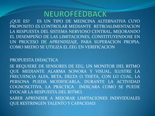                   NEUROFEEDBACK¿QUE ES?   ES UN TIPO DE MEDICINA ALTERNATIVA CUYO PROPOSITO ES CONTROLAR MEDIANTE  RETROALIMENTACION LA RESPUESTA DEL SISTEMA NERVIOSO CENTRAL, MEJORANDO EL DESEMPEÑO DE LAS LIMITACIONES, CONSTITUYENDOSE EN UN PROCESO DE APRENDIZAJE, PARA SUPERACION PROPIA. COMO MEDIO SE UTILIZA EL EEG EN VERIFICACIONPROPUESTA DIDACTICASE REQUIERE DE SENSORES DE EEG, UN MONITOR DEL RITMO QUE MEDIANTE ALARMA SONORA Y VISUAL, ILUSTRE LA FRECUENCIA ALFA, BETA, DELTA O THETA, CON LO CUAL, LA PERSONA PUEDA MODIFICARLA, DURANTE LA ACTIVIDAD COGNOSCITIVA, LA PRÁCTICA  INDICARA COMO SE PUEDE EVOCAR LA RESPUESTA DEL RITMO.SABER APRENDER A MEJORAR LIMITACIONES INDIVIDUALES QUE RESTRINGEN TALENTO Y CAPACIDAD.    