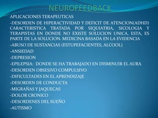                     NEUROFEEDBACKAPLICACIONES TERAPEUTICAS-DESORDEN DE HIPERACTIVIDAD Y DEFICIT DE ATENCION(ADHD) CARACTERISTICA TRATADA POR SIQUIATRIA, SICOLOGIA Y TERAPISTAS EN DONDE NO EXISTE SOLUCION UNICA, ESTA, ES PARTE DE LA SOLUCION. MEDICINA BASADA EN LA EVIDENCIA-ABUSO DE SUSTANCIAS (ESTUPEFACIENTES, ALCOOL)-ANSIEDAD-DEPRESION-EPILEPSIA:  DONDE SE HA TRABAJADO EN DISMINUIR EL AURA-DESORDEN OBSESIVO COMPULSIVO-DIFICULTADES EN EL APRENDIZAJE-DESORDEN DE CONDUCTA-MIGRAÑAS Y JAQUECAS-DOLOR CRONICO-DESORDENES DEL SUEÑO-AUTISMO