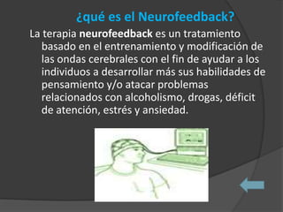 ¿qué es el Neurofeedback?
La terapia neurofeedback es un tratamiento
  basado en el entrenamiento y modificación de
  las ondas cerebrales con el fin de ayudar a los
  individuos a desarrollar más sus habilidades de
  pensamiento y/o atacar problemas
  relacionados con alcoholismo, drogas, déficit
  de atención, estrés y ansiedad.
 