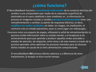 ¿cómo funciona?
El Neurofeedback funciona transmitiendo información de la conducta eléctrica del
    cerebro a una computadora por medio de la colocación superficial de
    electrodos en el cuero cabelludo o bien mediante un , la información se
    procesa en imágenes visuales y sonidos para que la persona pueda tener una
    retroalimentación y cambiar su patrón de respuesta eléctrica, es decir,
    modificar sus ondas cerebrales, sin dolor, sin riesgos, sin medicación, al
    contrario crea un estado placentero, pues es como jugar con videojuegos .
Funciona como una especie de espejo, utilizando la señal de retroalimentación la
    persona recibe información sobre su estado mental, y el terapeuta le da
    entrenamiento para que aprenda a producir aquellas ondas asociadas a
    estados de atención, de relajación, entre otras y de esta manera a través de la
    practica aprender como optimizar los procesos mentales para así alcanzar
    dichos estados sin ayuda de la retro alimentación computarizada.

   El neurofeedback NO provoca efectos adversos y a diferencia de otros
   tratamientos, la terapia no dura mucho tiempo.
 