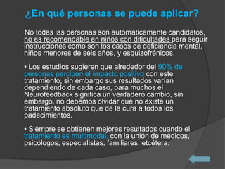 ¿En qué personas se puede aplicar?
No todas las personas son automáticamente candidatos,
no es recomendable en niños con dificultades para seguir
instrucciones como son los casos de deficiencia mental,
niños menores de seis años, y esquizofrénicos.
• Los estudios sugieren que alrededor del 90% de
personas perciben el impacto positivo con este
tratamiento, sin embargo sus resultados varían
dependiendo de cada caso, para muchos el
Neurofeedback significa un verdadero cambio, sin
embargo, no debemos olvidar que no existe un
tratamiento absoluto que de la cura a todos los
padecimientos.
• Siempre se obtienen mejores resultados cuando el
tratamiento es multimodal, con la unión de médicos,
psicólogos, especialistas, familiares, etcétera.
 