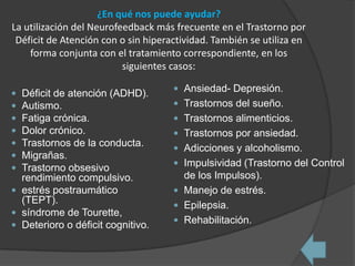 ¿En qué nos puede ayudar?
La utilización del Neurofeedback más frecuente en el Trastorno por
 Déficit de Atención con o sin hiperactividad. También se utiliza en
    forma conjunta con el tratamiento correspondiente, en los
                          siguientes casos:

                                      Ansiedad- Depresión.
 Déficit de atención (ADHD).
 Autismo.                            Trastornos del sueño.
 Fatiga crónica.                     Trastornos alimenticios.
 Dolor crónico.                      Trastornos por ansiedad.
 Trastornos de la conducta.          Adicciones y alcoholismo.
 Migrañas.
                                      Impulsividad (Trastorno del Control
 Trastorno obsesivo
  rendimiento compulsivo.              de los Impulsos).
 estrés postraumático                Manejo de estrés.
  (TEPT).                             Epilepsia.
 síndrome de Tourette,
                                      Rehabilitación.
 Deterioro o déficit cognitivo.
 