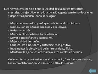 Esta herramienta no solo tiene la utilidad de ayudar en trastornos
   mentales; un ejecutivo, un piloto de avión, gente que toma decisiones
   y deportistas pueden usarla para lograr:

   • Mayor concentración y enfoque en la toma de decisiones.
   • Disminución de estados ansiosos y depresivos.
   • Reducir el estrés.
   • Mayor sentido de bienestar y relajación.
   • Mayor autoconfianza y autoestima.
   • Mejor calidad de sueño.
   • Canalizar las emociones y enfocarse en lo positivo.
   • Incrementar la efectividad del entrenamiento físico.
   • Mantener la ejecución optima bajo altos niveles de presión.

   Quien utiliza este tratamiento realiza entre 1 y 2 sesiones semanales,
   hasta completar un "pack" mínimo de 20 a 40 sesiones.
 