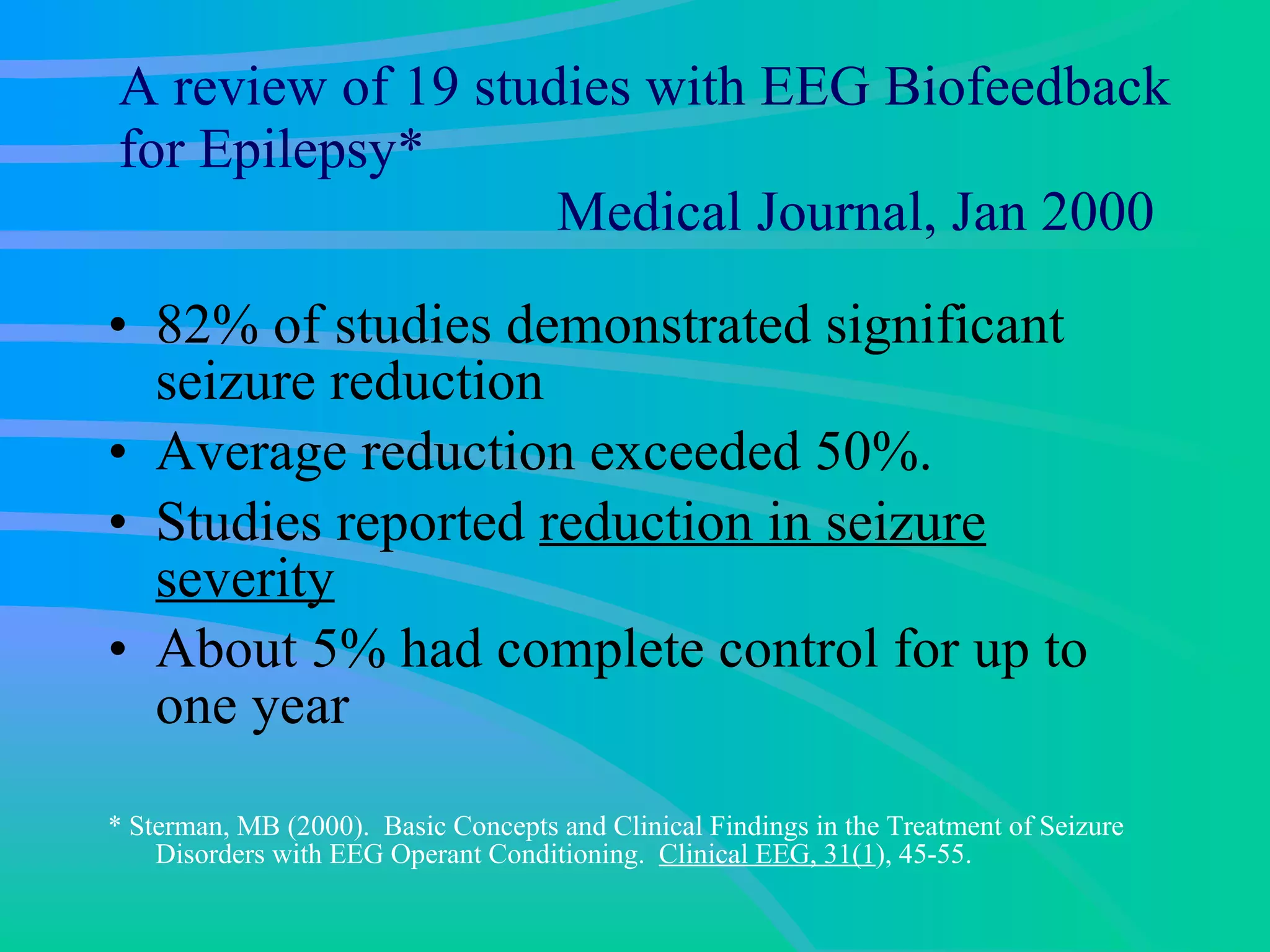 A review of 19 studies with EEG Biofeedback for Epilepsy*   Medical Journal, Jan 2000 82% of studies demonstrated significant seizure reduction  Average reduction exceeded 50%. Studies reported  reduction in seizure severity About 5% had complete control for up to one year  * Sterman, MB (2000).  Basic Concepts and Clinical Findings in the Treatment of Seizure Disorders with EEG Operant Conditioning.  Clinical EEG, 31(1 ), 45-55. 