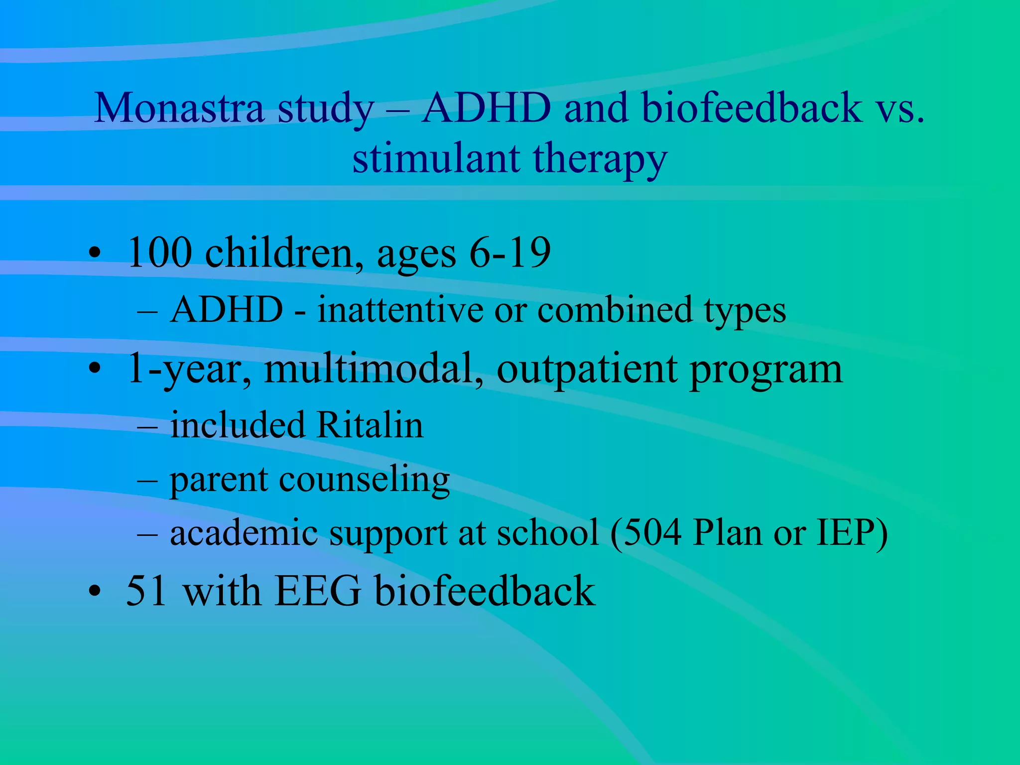 Monastra study – ADHD and biofeedback vs. stimulant therapy 100 children, ages 6-19  ADHD - inattentive or combined types  1-year, multimodal, outpatient program  included Ritalin parent counseling  academic support at school (504 Plan or IEP)  51 with EEG biofeedback  