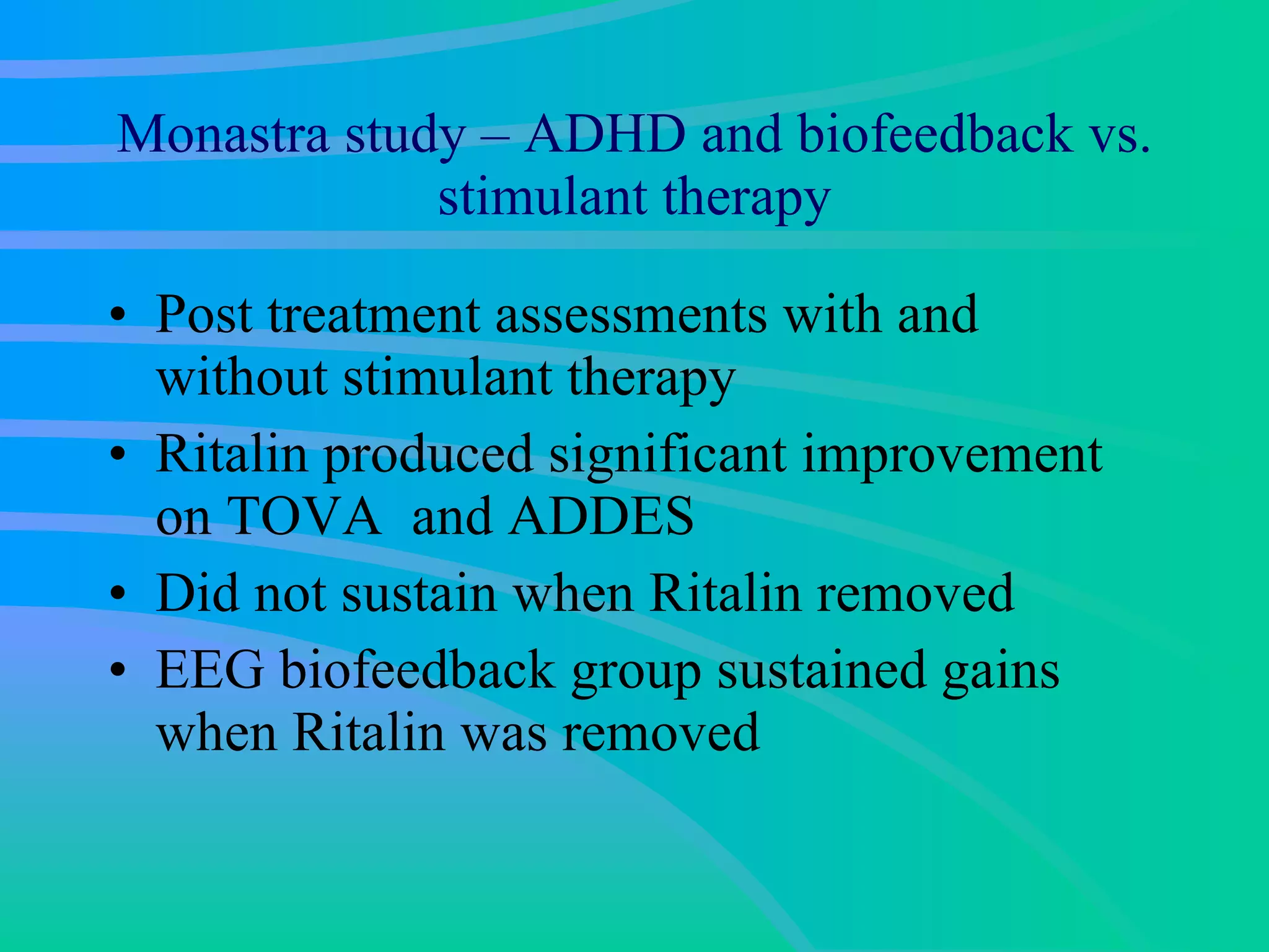 Monastra study – ADHD and biofeedback vs. stimulant therapy Post treatment assessments with and without stimulant therapy  Ritalin produced significant improvement on TOVA  and ADDES Did not sustain when Ritalin removed EEG biofeedback group sustained gains when Ritalin was removed  