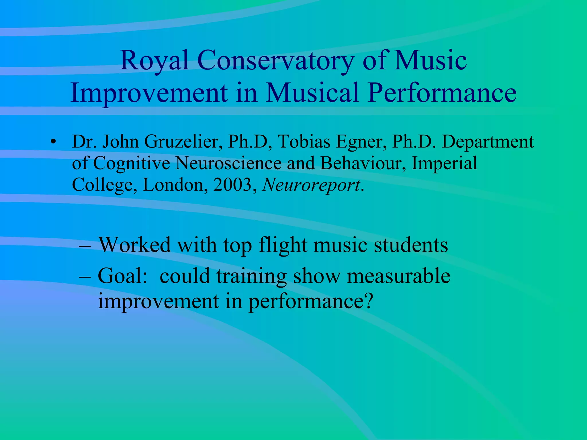 Royal Conservatory of Music Improvement in Musical Performance Dr. John Gruzelier, Ph.D, Tobias Egner, Ph.D. Department of Cognitive Neuroscience and Behaviour, Imperial College, London, 2003,  Neuroreport .  Worked with top flight music students  Goal:  could training show measurable improvement in performance? 